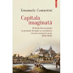 Capitala imaginata. Evolutia Bucurestiului in perioada formarii si consolidarii statului national roman (1830-1940)